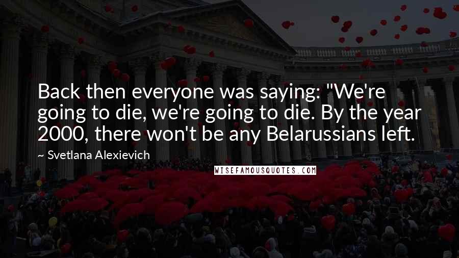 Svetlana Alexievich Quotes: Back then everyone was saying: "We're going to die, we're going to die. By the year 2000, there won't be any Belarussians left.