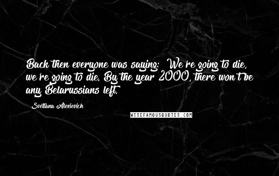 Svetlana Alexievich Quotes: Back then everyone was saying: "We're going to die, we're going to die. By the year 2000, there won't be any Belarussians left.