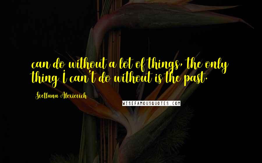 Svetlana Alexievich Quotes: can do without a lot of things, the only thing I can't do without is the past. [