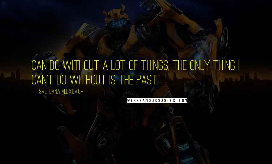 Svetlana Alexievich Quotes: can do without a lot of things, the only thing I can't do without is the past. [