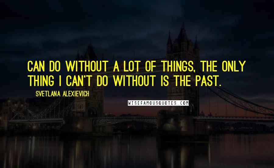 Svetlana Alexievich Quotes: can do without a lot of things, the only thing I can't do without is the past. [