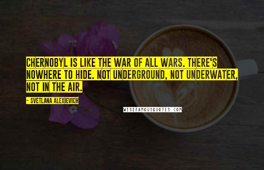 Svetlana Alexievich Quotes: Chernobyl is like the war of all wars. There's nowhere to hide. Not underground, not underwater, not in the air.