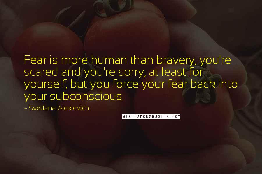 Svetlana Alexievich Quotes: Fear is more human than bravery, you're scared and you're sorry, at least for yourself, but you force your fear back into your subconscious.