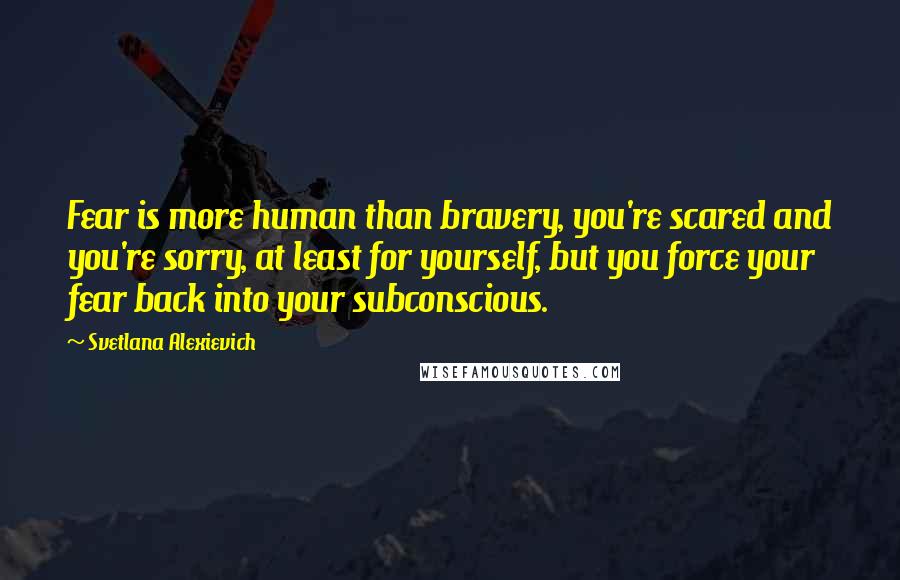 Svetlana Alexievich Quotes: Fear is more human than bravery, you're scared and you're sorry, at least for yourself, but you force your fear back into your subconscious.