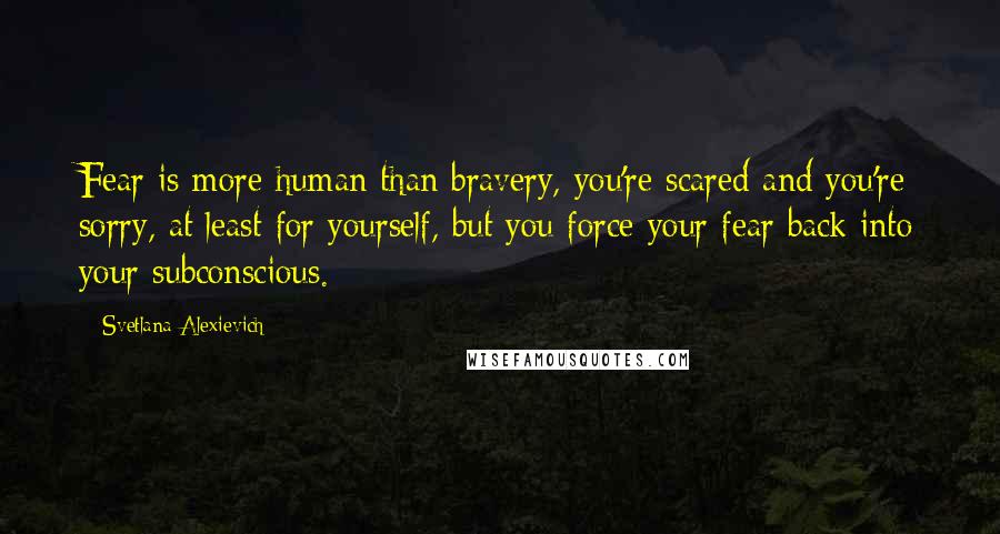 Svetlana Alexievich Quotes: Fear is more human than bravery, you're scared and you're sorry, at least for yourself, but you force your fear back into your subconscious.