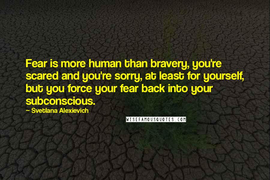 Svetlana Alexievich Quotes: Fear is more human than bravery, you're scared and you're sorry, at least for yourself, but you force your fear back into your subconscious.