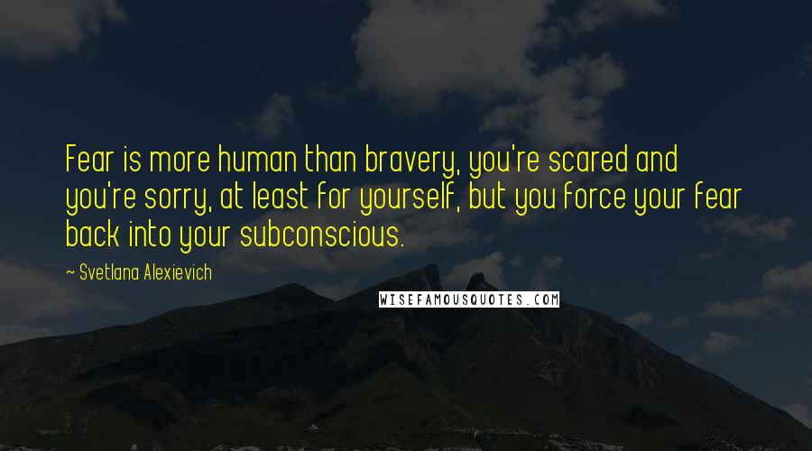 Svetlana Alexievich Quotes: Fear is more human than bravery, you're scared and you're sorry, at least for yourself, but you force your fear back into your subconscious.