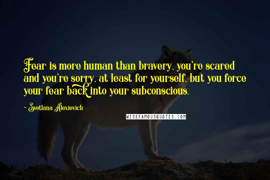 Svetlana Alexievich Quotes: Fear is more human than bravery, you're scared and you're sorry, at least for yourself, but you force your fear back into your subconscious.