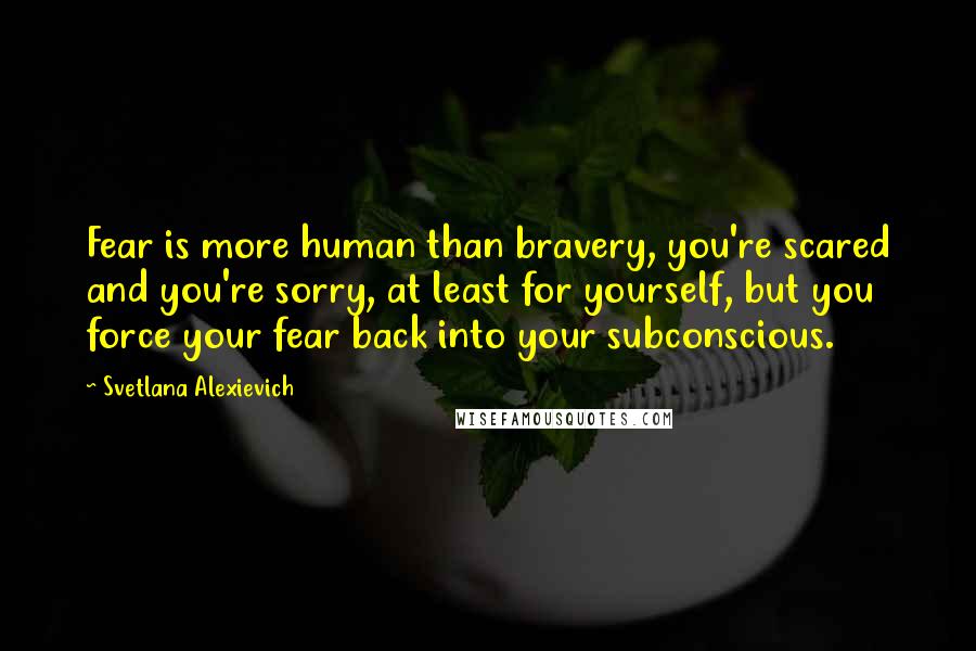 Svetlana Alexievich Quotes: Fear is more human than bravery, you're scared and you're sorry, at least for yourself, but you force your fear back into your subconscious.