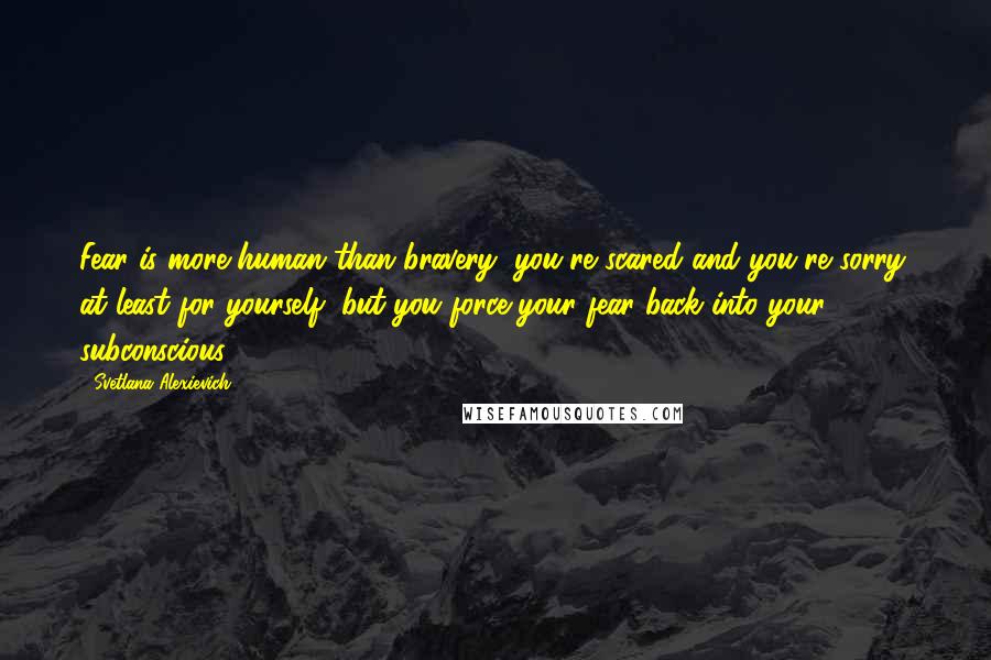 Svetlana Alexievich Quotes: Fear is more human than bravery, you're scared and you're sorry, at least for yourself, but you force your fear back into your subconscious.