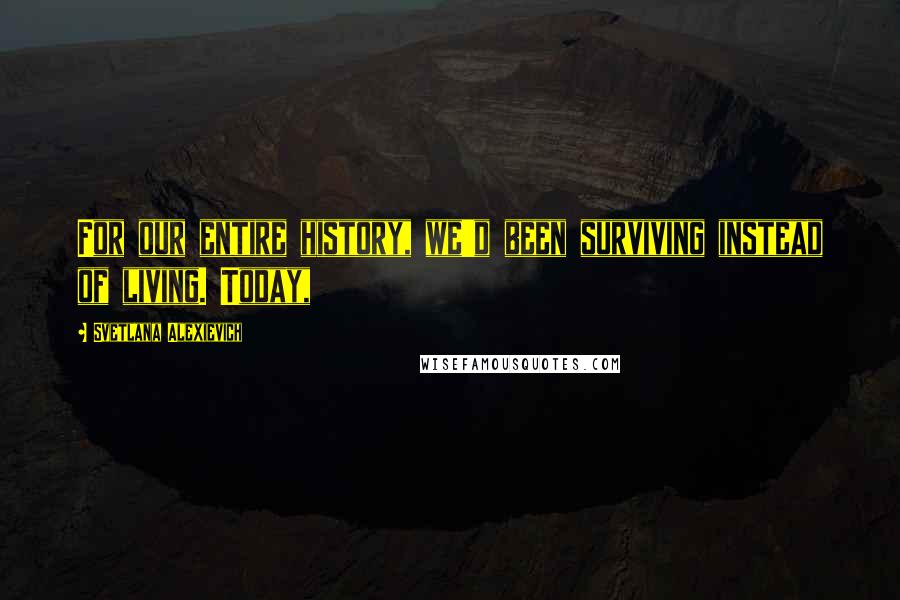 Svetlana Alexievich Quotes: For our entire history, we'd been surviving instead of living. Today,