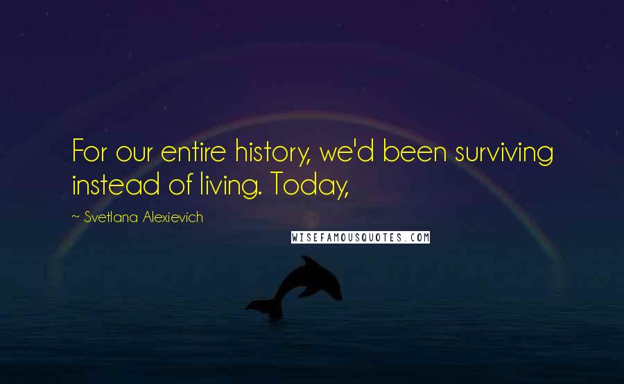 Svetlana Alexievich Quotes: For our entire history, we'd been surviving instead of living. Today,