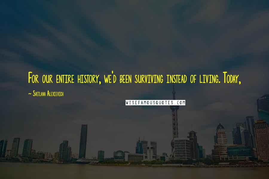 Svetlana Alexievich Quotes: For our entire history, we'd been surviving instead of living. Today,