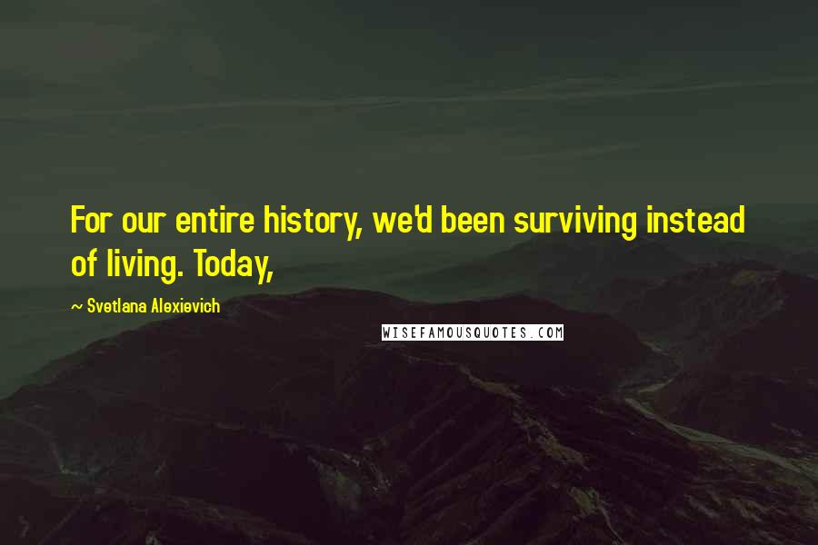 Svetlana Alexievich Quotes: For our entire history, we'd been surviving instead of living. Today,