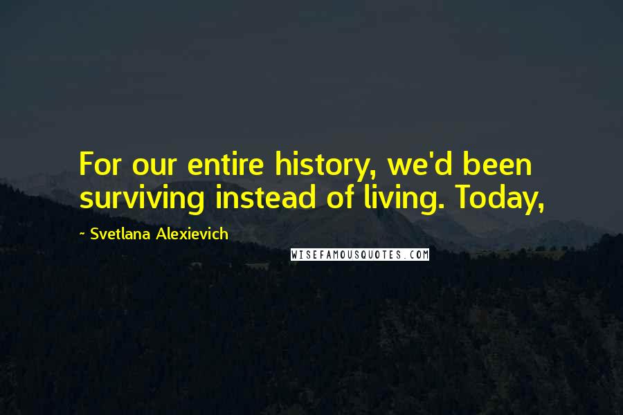 Svetlana Alexievich Quotes: For our entire history, we'd been surviving instead of living. Today,