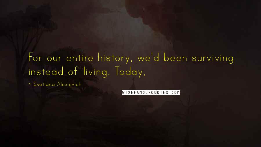 Svetlana Alexievich Quotes: For our entire history, we'd been surviving instead of living. Today,