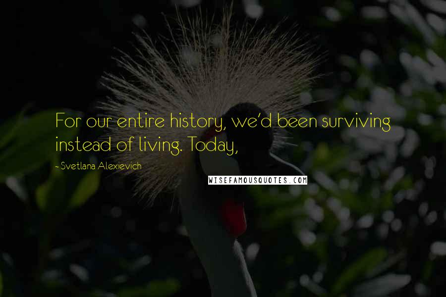 Svetlana Alexievich Quotes: For our entire history, we'd been surviving instead of living. Today,