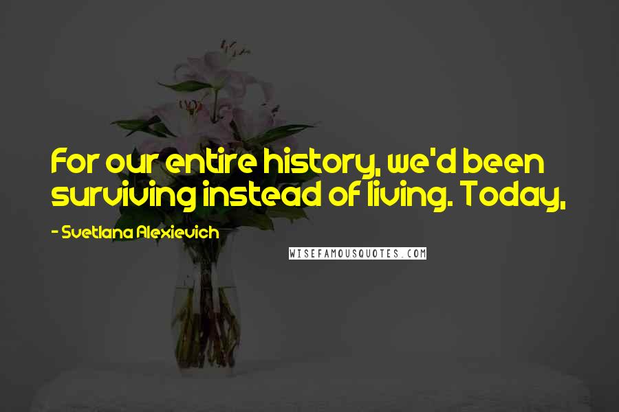 Svetlana Alexievich Quotes: For our entire history, we'd been surviving instead of living. Today,