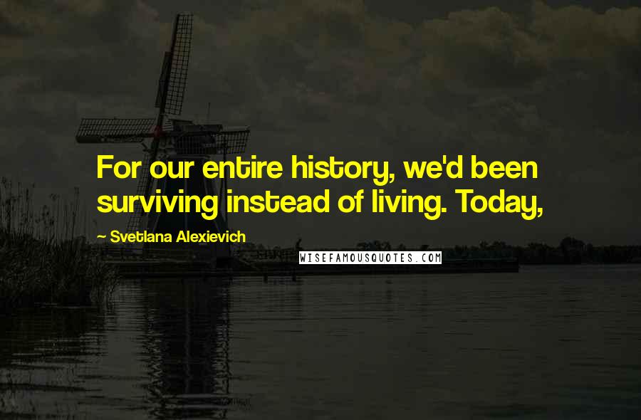 Svetlana Alexievich Quotes: For our entire history, we'd been surviving instead of living. Today,