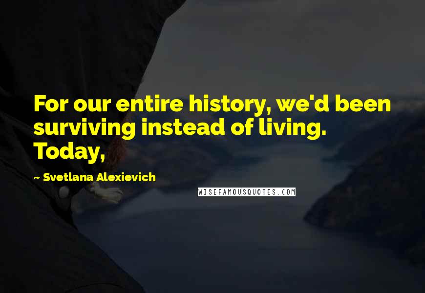 Svetlana Alexievich Quotes: For our entire history, we'd been surviving instead of living. Today,