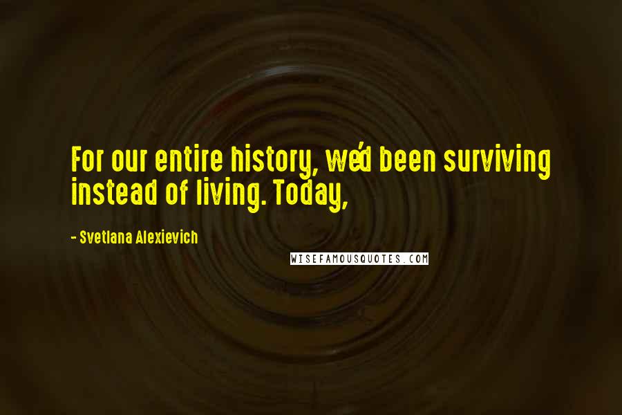 Svetlana Alexievich Quotes: For our entire history, we'd been surviving instead of living. Today,