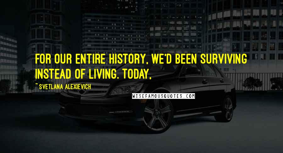 Svetlana Alexievich Quotes: For our entire history, we'd been surviving instead of living. Today,