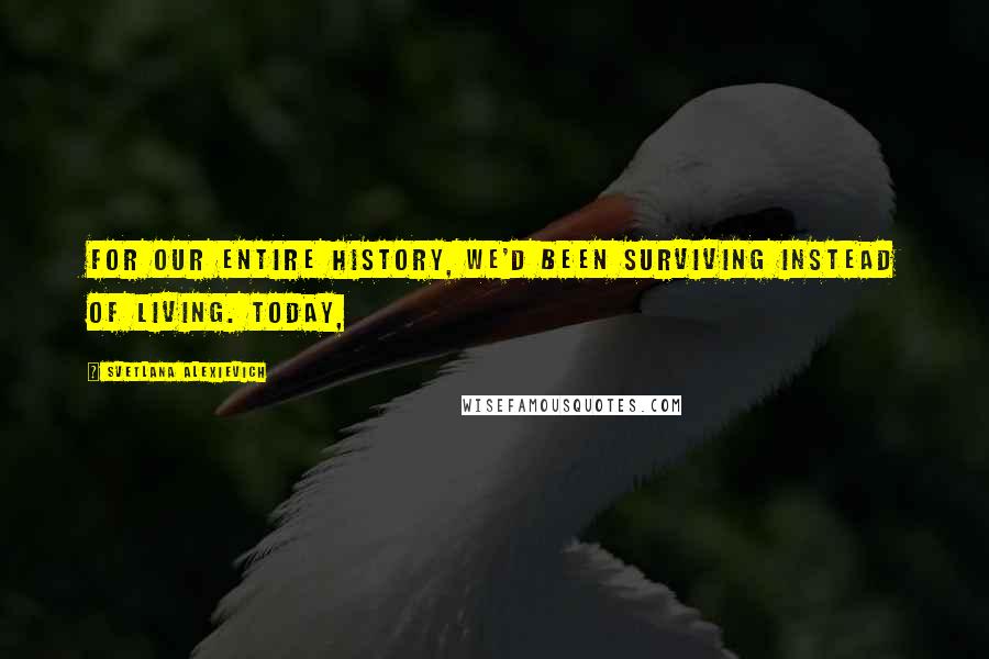 Svetlana Alexievich Quotes: For our entire history, we'd been surviving instead of living. Today,