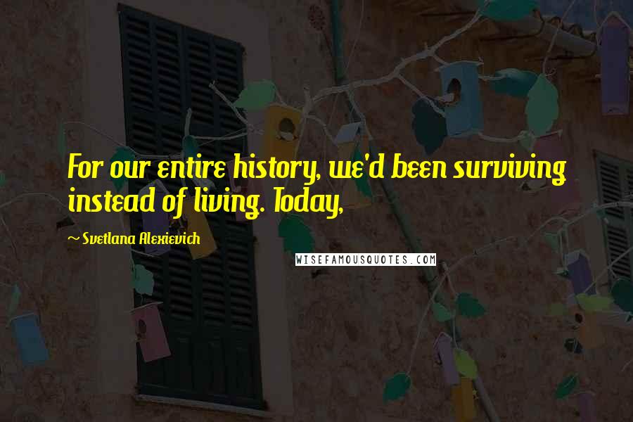 Svetlana Alexievich Quotes: For our entire history, we'd been surviving instead of living. Today,