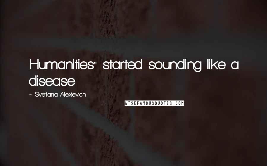 Svetlana Alexievich Quotes: Humanities" started sounding like a disease