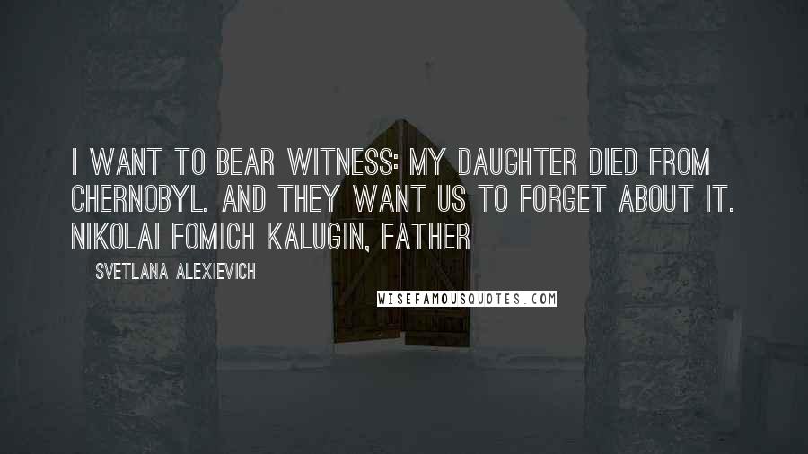 Svetlana Alexievich Quotes: I want to bear witness: my daughter died from Chernobyl. And they want us to forget about it. Nikolai Fomich Kalugin, father