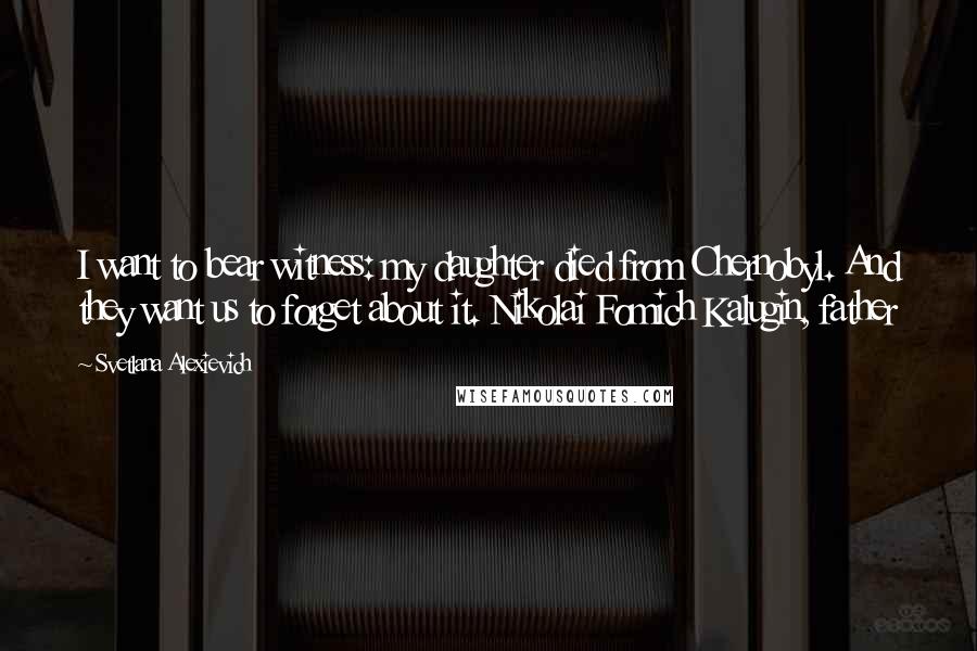 Svetlana Alexievich Quotes: I want to bear witness: my daughter died from Chernobyl. And they want us to forget about it. Nikolai Fomich Kalugin, father