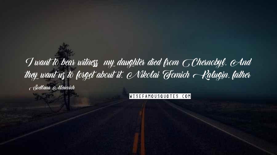 Svetlana Alexievich Quotes: I want to bear witness: my daughter died from Chernobyl. And they want us to forget about it. Nikolai Fomich Kalugin, father