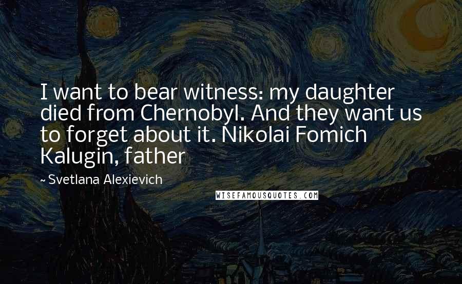 Svetlana Alexievich Quotes: I want to bear witness: my daughter died from Chernobyl. And they want us to forget about it. Nikolai Fomich Kalugin, father