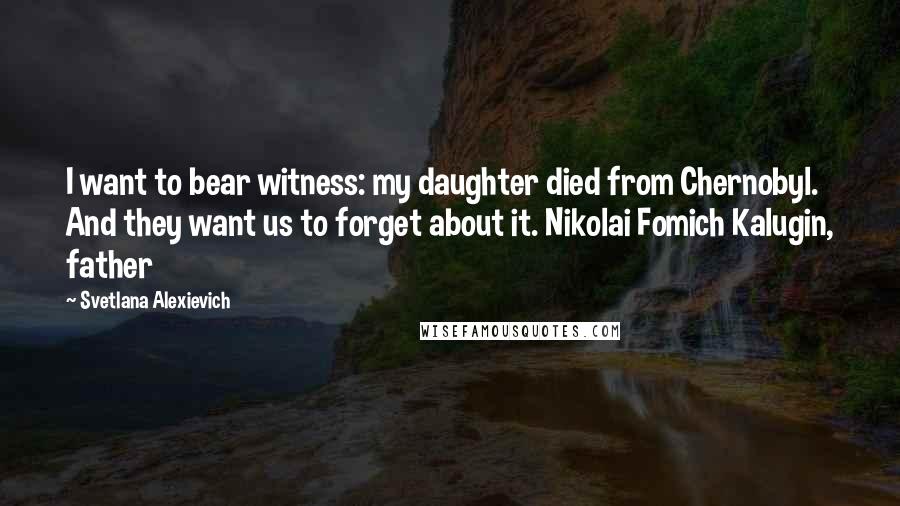 Svetlana Alexievich Quotes: I want to bear witness: my daughter died from Chernobyl. And they want us to forget about it. Nikolai Fomich Kalugin, father