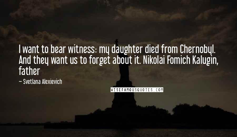 Svetlana Alexievich Quotes: I want to bear witness: my daughter died from Chernobyl. And they want us to forget about it. Nikolai Fomich Kalugin, father