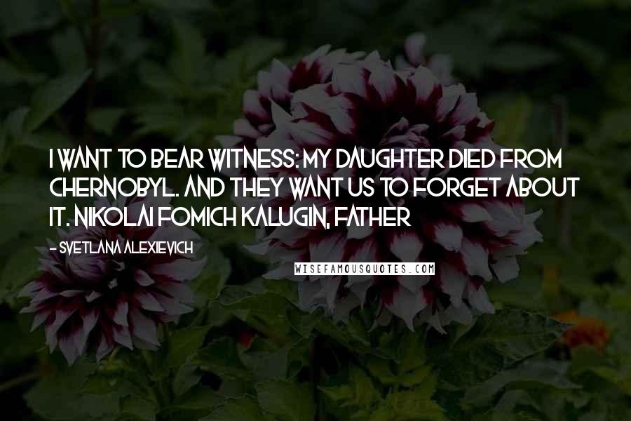 Svetlana Alexievich Quotes: I want to bear witness: my daughter died from Chernobyl. And they want us to forget about it. Nikolai Fomich Kalugin, father