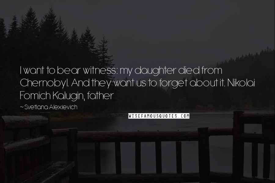 Svetlana Alexievich Quotes: I want to bear witness: my daughter died from Chernobyl. And they want us to forget about it. Nikolai Fomich Kalugin, father