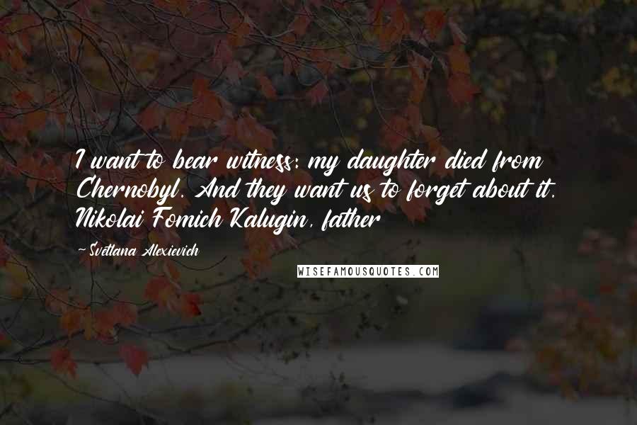 Svetlana Alexievich Quotes: I want to bear witness: my daughter died from Chernobyl. And they want us to forget about it. Nikolai Fomich Kalugin, father