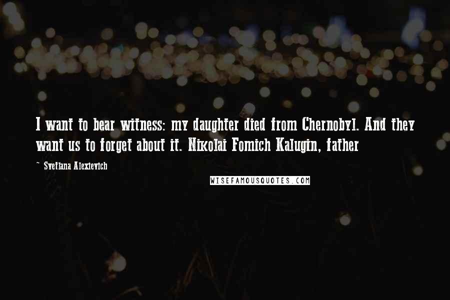 Svetlana Alexievich Quotes: I want to bear witness: my daughter died from Chernobyl. And they want us to forget about it. Nikolai Fomich Kalugin, father