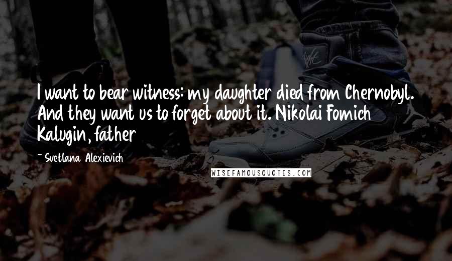 Svetlana Alexievich Quotes: I want to bear witness: my daughter died from Chernobyl. And they want us to forget about it. Nikolai Fomich Kalugin, father