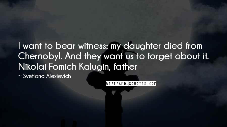 Svetlana Alexievich Quotes: I want to bear witness: my daughter died from Chernobyl. And they want us to forget about it. Nikolai Fomich Kalugin, father