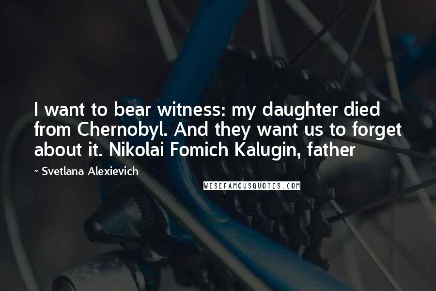 Svetlana Alexievich Quotes: I want to bear witness: my daughter died from Chernobyl. And they want us to forget about it. Nikolai Fomich Kalugin, father