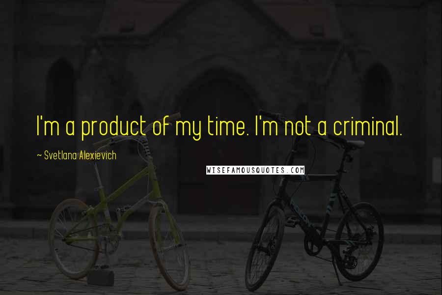 Svetlana Alexievich Quotes: I'm a product of my time. I'm not a criminal.