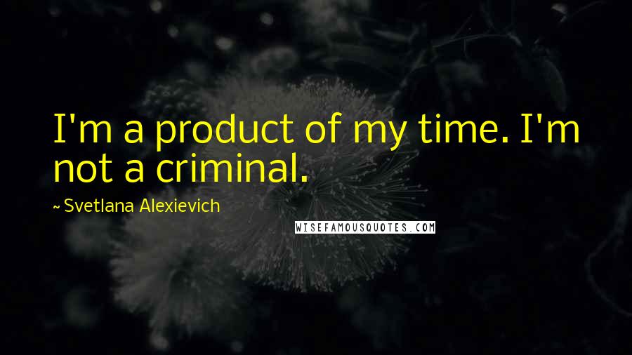 Svetlana Alexievich Quotes: I'm a product of my time. I'm not a criminal.