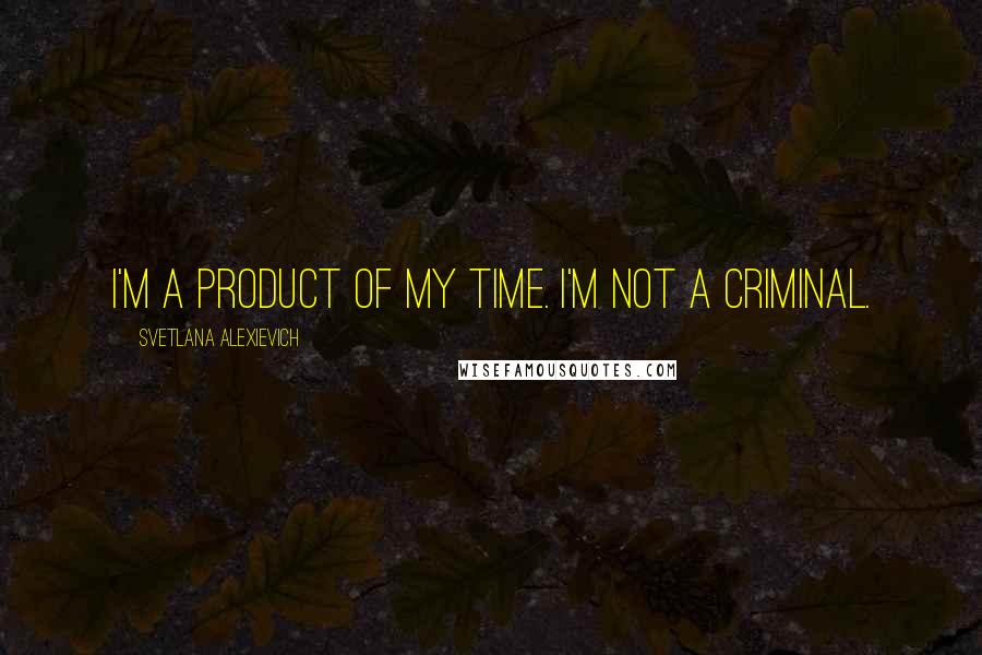 Svetlana Alexievich Quotes: I'm a product of my time. I'm not a criminal.