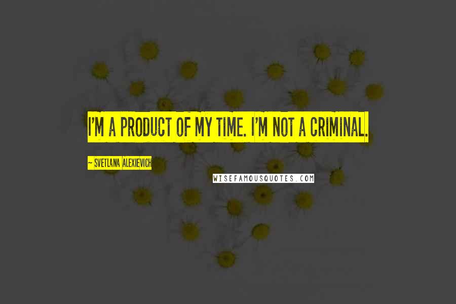 Svetlana Alexievich Quotes: I'm a product of my time. I'm not a criminal.