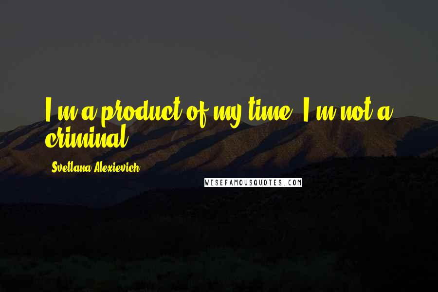 Svetlana Alexievich Quotes: I'm a product of my time. I'm not a criminal.