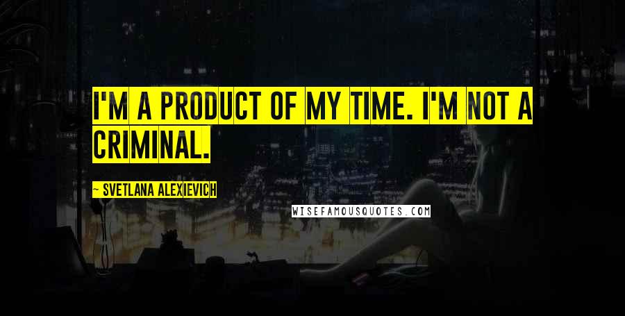 Svetlana Alexievich Quotes: I'm a product of my time. I'm not a criminal.