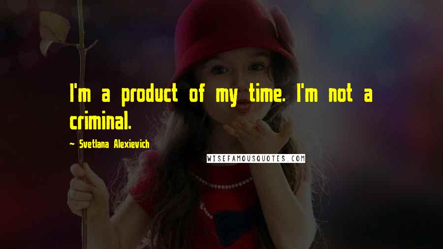 Svetlana Alexievich Quotes: I'm a product of my time. I'm not a criminal.