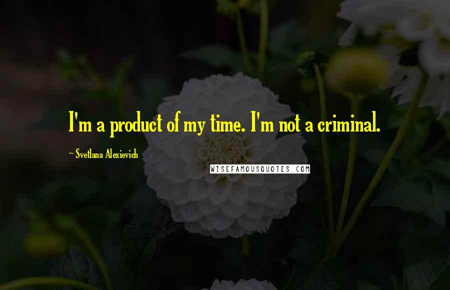 Svetlana Alexievich Quotes: I'm a product of my time. I'm not a criminal.